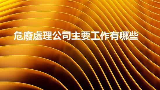 危廢處理公司主要工作有哪些內(nèi)容和要求如何安全處理危險廢棄物？
